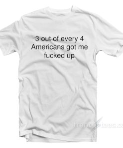 3 Out Of Every 4 Americans Got Me Fucked Up T-Shirt
