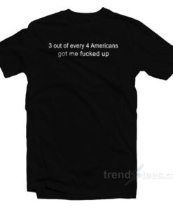 3 Out Of Every 4 Americans Got Me Fucked Up T-Shirt