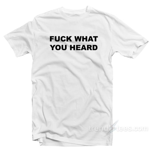 Fuck What You Heard T-Shirt For Unisex
