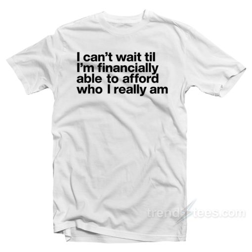 I Can’t Wait Til I’m Financially Able To Afford Who I Really Am T-Shirt