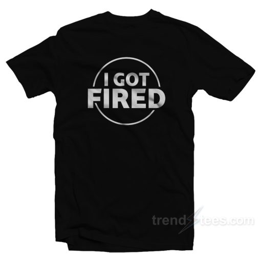 I Got Fired T-Shirt For Unisex