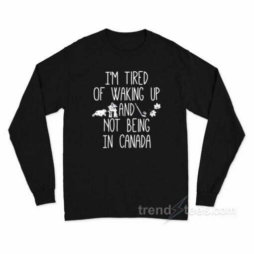 I’m Tired Of Waking Up And Not Being In Canada Long Sleeve Shirt