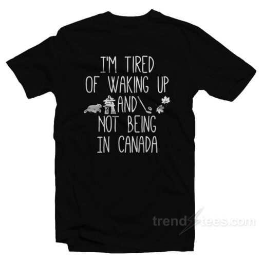 I’m Tired Of Waking Up And Not Being In Canada T-Shirt