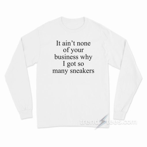 It Ain’t None Of Your Business Why I Got So Many Sneakers Long Sleeve Shirt