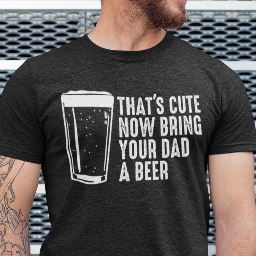 That’s Cute Now Bring The Dad A Beer Shirt