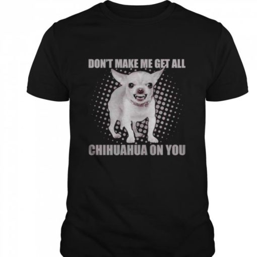 DONT MAKE ME GET ALL CHIHUAHUA ON YOU SHIRT