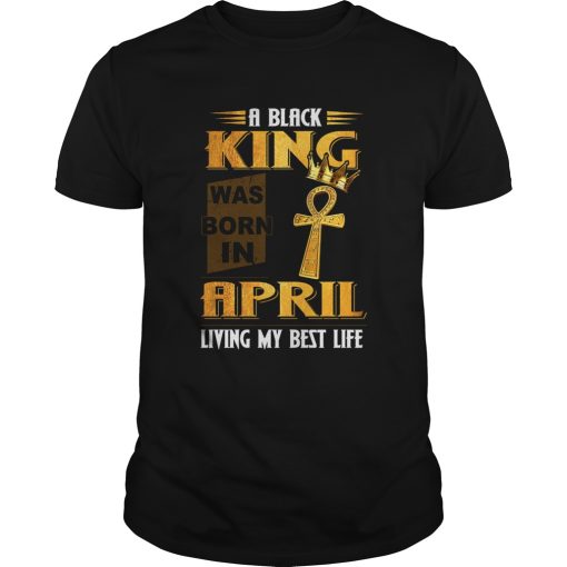 A Black King Was Born In April Living My Best Life shirt