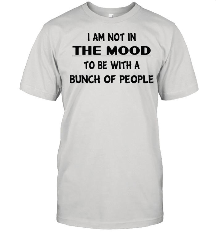 I am not in the mood to be with a bunch of people shirt I am not in the mood to be with a bunch of people shirt