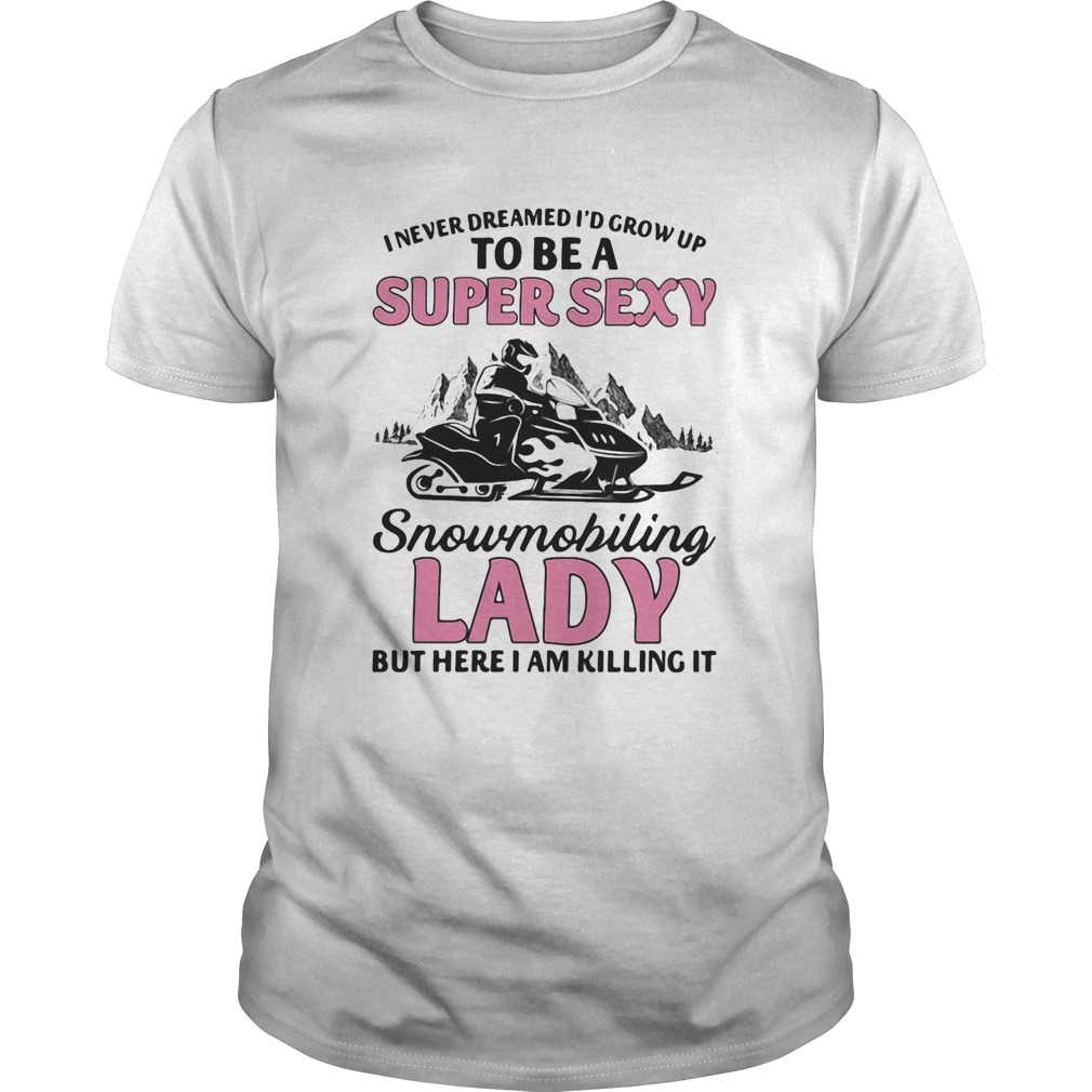 I never dreamed Id grow up to be a super sexy snowmobiling lady but here i am killing it shirt I never dreamed Id grow up to be a super sexy snowmobiling lady but here i am killing it shirt