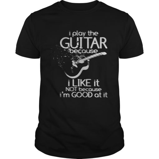 I play the guitar because I like it not because Im good at it shirt
