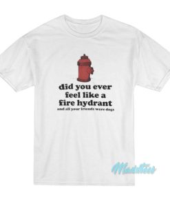 Did You Ever Feel Like A Fire Hydrant T-Shirt 2 Did You Ever Feel Like A Fire Hydrant T Shirt 3