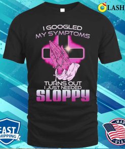 I Googled My Symptoms Turns Out I Just Needed Sloppy T-shirt I Googled My Symptoms Turns Out I Just Needed Sloppy T-shirt