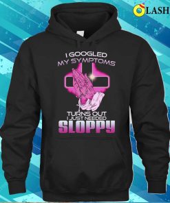 I Googled My Symptoms Turns Out I Just Needed Sloppy T-shirt 2 I Googled My Symptoms Turns Out I Just Needed Sloppy T shirt 3