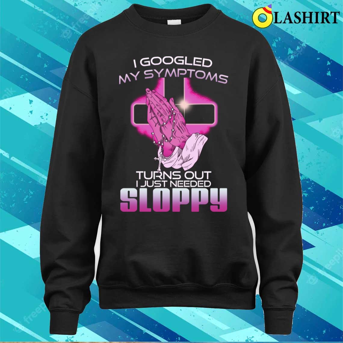 I Googled My Symptoms Turns Out I Just Needed Sloppy T-shirt I Googled My Symptoms Turns Out I Just Needed Sloppy T-shirt