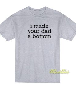 I Made Your Dad A Bottom T-Shirt 2 I Made Your Dad A Bottom T Shirt 3
